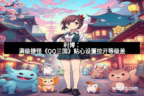 利博：满级捷径《QQ三国》贴心设置拉开等级差