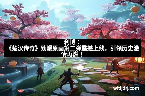 利博：《楚汉传奇》劲爆原画第二弹震撼上线，引领历史激情再燃！