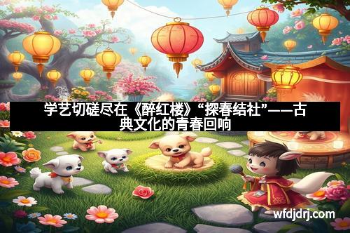 学艺切磋尽在《醉红楼》“探春结社”——古典文化的青春回响
