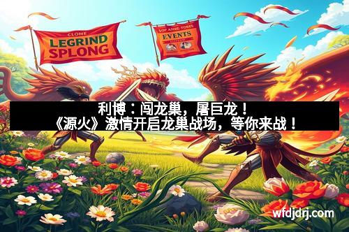 利博：闯龙巢，屠巨龙！《源火》激情开启龙巢战场，等你来战！